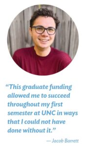 “This graduate funding allowed me to succeed throughout my first semester at UNC in ways that I could not have done without it.” — Jacob Barrett