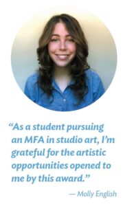 “As a student pursuing an MFA in studio art, I’m grateful for the artistic opportunities opened to me by this award.”
— Molly English