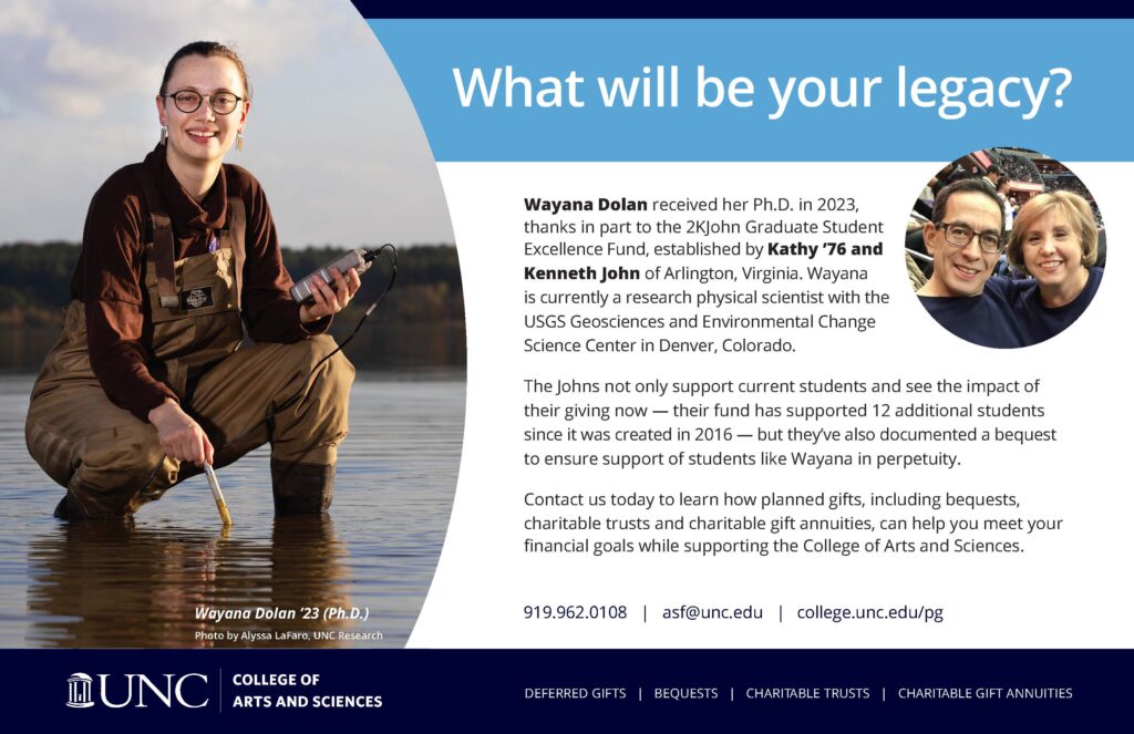 Wayana Dolan received her Ph.D. in 2023, thanks in part to the 2KJohn Graduate Student Excellence Fund, established by Kathy ’76 and Kenneth John of Arlington, Virginia. Wayana is currently a research physical scientist with the USGS Geosciences and Environmental Change Science Center in Denver, Colorado. The Johns not only support current students and see the impact of their giving now — their fund has supported 12 additional students since it was created in 2016 — but they’ve also documented a bequest to ensure support of students like Wayana in perpetuity. Contact us today to learn how planned gifts, including bequests, charitable trusts and charitable gift annuities, can help you meet your financial goals while supporting the College of Arts and Sciences. 919.962.0108 | asf@unc.edu | college.unc.edu/pg 