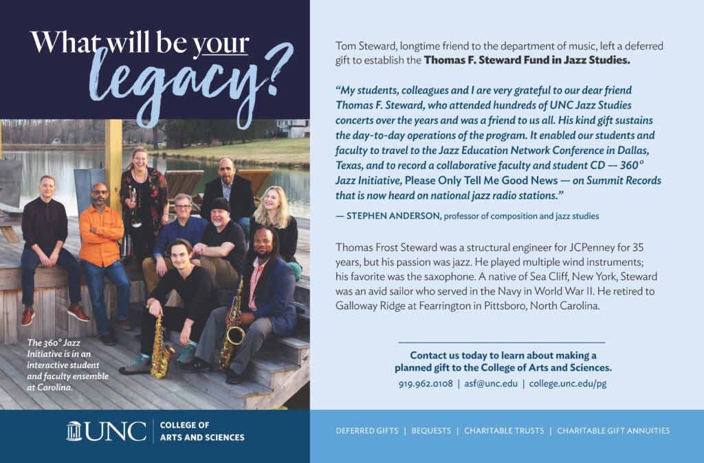 Tom Steward, longtime friend to the department of music, left a deferred gift to establish the Thomas F. Steward Fund in Jazz Studies. “My students, colleagues and I are very grateful to our dear friend Thomas F. Steward, who attended hundreds of UNC Jazz Studies concerts over the years and was a friend to us all. His kind gift sustains the day-to-day operations of the program. It enabled our students and faculty to travel to the Jazz Education Network Conference in Dallas, Texas, and to record a collaborative faculty and student CD — 360o Jazz Initiative, Please Only Tell Me Good News — on Summit Records that is now heard on national jazz radio stations.” — STEPHEN ANDERSON, professor of composition and jazz studies Thomas Frost Steward was a structural engineer for JCPenney for 35 years, but his passion was jazz. He played multiple wind instruments; his favorite was the saxophone. A native of Sea Cliff, New York, Steward was an avid sailor who served in the Navy in World War II. He retired to Galloway Ridge at Fearrington in Pittsboro, North Carolina. 919.962.0108 | asf@unc.edu | college.unc.edu/pg Contact us today to learn about making a planned gift to the College of Arts and Sciences.